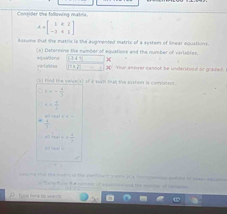 Consider the following matrix.
A=beginbmatrix 1&k&2 -3&4&1endbmatrix
Assume that the matrix is the augmented matrix of a system of linear equations.
(a) Determine the number of equations and the number of variables.
equations [-341] ×
variables [1k2] Your answer cannot be understood or graded.
(b) Find the value(s) of k such that the system is corsistent.
k=- 4/3 
k= 4/3 
all real k=-
@  4/3 
all real k= 4/3 
all real k
assume that the matr is the coefiment mathe of a homogenenss seltam of khear equation 
Defermine the numoer of equations and te number af vasanes
Type here to search