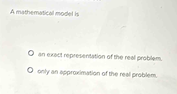 A mathematical model is
an exact representation of the real problem.
only an approximation of the real problem.