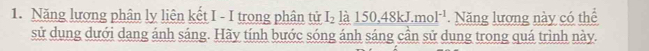 Năng lượng phân ly liên kết I - I trong phân tử I_2 là 150, 48kJ. mol^(-1) Năng lương này có thể 
sử dụng dưới dang ánh sáng. Hãy tính bước sóng ánh sáng cần sử dung trong quá trình này.