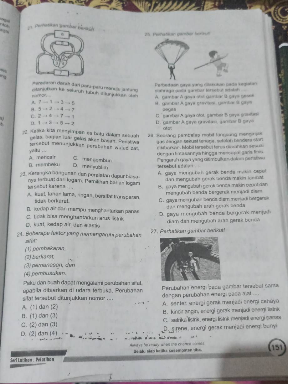 ntoh
1. Perhatikan gambar b
ágai
25. Perhatikan gambar benkut!
s  
ing
Perbedaan gaya yang dilakukan pada kegiatan
Peredaran darah dari paru-paru menuju jantung olahraga pada gambar tersebut adalah
dilanjutkan ke selurüh tubuh ditunjukkan oleh A. gambar A gaya otot gambar B gaya gesek
nomor....
A. 7→ 1 → 3 → 5 B. gambar A gaya gravitasi, gambar B gaya
B. 5 → 2 → 4 → 7 pegas
S) C. 2 → 4 → 7 → 1 C. 'gambar A gaya otot, gambar B gaya gravitasi
h D. 1 → 3 → 5 → 2 D. gambar A gaya gravitasi, gambar B gaya
otot
2. Ketika kita menyimpan es batu dalam sebuah 26, Seorang pembalap mobil langsung menginjak
gelas, bagian luar gelas akan basah. Peristiwa gas dengan sekuat tenaga, setelah bendera start
tersebut menunjukkan perubahan wujud zat,
yaitu .... dikibarkan. Mobil tersebut terus diarahkan sesuai
dengan lintasannya hingga mencapal garis finis.
A. mencair C. mengembun Pengaruh gaya yang ditimbulkan dalam peristiwa
B. membeku D. menyublim tersebut adalah ....
A. gaya mengubah gerak benda makin cepat
23. Kerangka bangunan dan peralatan dapur biasa-
dan mengubah gerak benda makin lambat
nya terbuat dari logam. Pemilihan bahan logam
tersebut karena .... B. gaya mengubah gerak benda makin cepat dan
mengubah benda bergerak menjadi diam
A. kuat, tahan lama, ringan, bersifat transparan,
tidak berkarat. C. gaya mengubah benda diam menjadi bergerak
B. kedap air dan mampu menghantarkan panas dan mengubah arah gerak benda
C. tidak bisa menghantarkan arus listrik D. gaya mengubah benda bergerak menjadi
D. kuat, kedap air, dan elastis diam dan mengubah arah gerak benda
24. Beberapa faktor yang memengaruhi perubahan 27. Perhatikan gambar berikut!
sifat:
(1) pembakaran,
(2) berkarat,
(3) pemanasan, dan
(4) pembusukan.
Paku dan buah dapat mengalami perubahan sifat,
apabila dibiarkan di udara terbuka. Perubahan Perubahan energi pada gambar tersebut sama
sifat tersebut ditunjukkan nomor .... dengan perubahan energi pada alat ....
A. (1) dan (2) A. senter, energi gerak menjadi energi cahaya
B. (1) dan (3) B. kincir angin, energi gerak menjadi energi listrik
C. (2) dan (3) C. 'setrika listrik, energi listrik menjadi energi panas
D. (2) dan (4) D. sirene, energi gerak menjadi energi bunyi
Always be ready when the chance comes 151
Selalu siap ketika kesempatan tiba.
Seri Latihan : Pelatihan