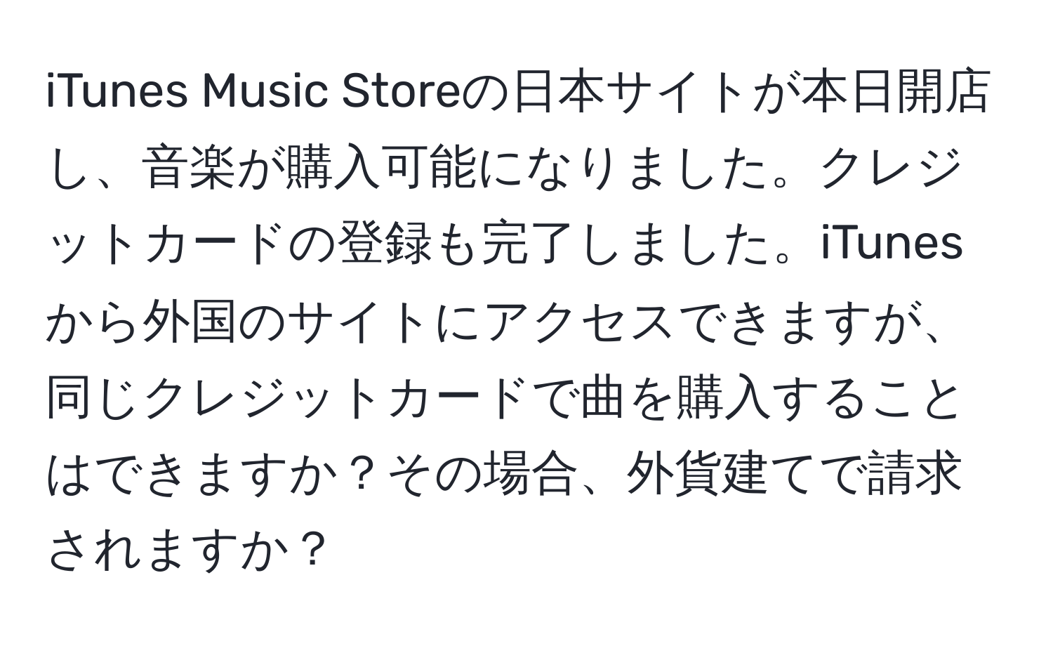 iTunes Music Storeの日本サイトが本日開店し、音楽が購入可能になりました。クレジットカードの登録も完了しました。iTunesから外国のサイトにアクセスできますが、同じクレジットカードで曲を購入することはできますか？その場合、外貨建てで請求されますか？