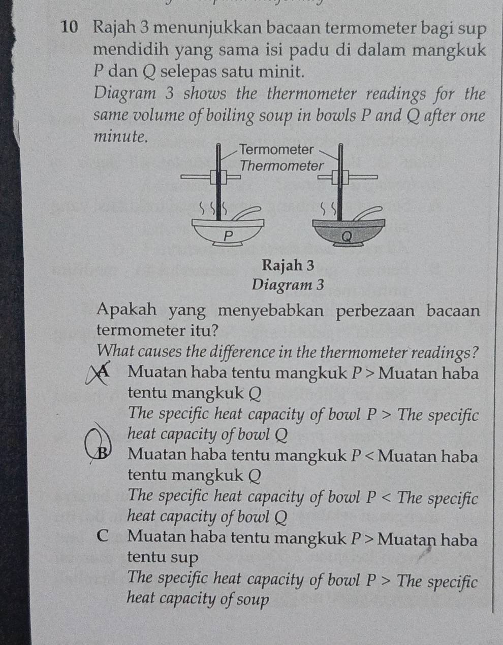 Rajah 3 menunjukkan bacaan termometer bagi sup
mendidih yang sama isi padu di dalam mangkuk
P dan Q selepas satu minit.
Diagram 3 shows the thermometer readings for the
same volume of boiling soup in bowls P and Q after one
minute.
Rajah 3
Diagram 3
Apakah yang menyebabkan perbezaan bacaan
termometer itu?
What causes the difference in the thermometer readings?
A Muatan haba tentu mangkuk P> Muatan haba
tentu mangkuk Q
The specific heat capacity of bowl P> The specific
heat capacity of bowl Q
B Muatan haba tentu mangkuk P luatan haba
tentu mangkuk Q
The specific heat capacity of bowl P< The specific
heat capacity of bowl Q
C Muatan haba tentu mangkuk P> Muatan haba
tentu sup
The specific heat capacity of bowl P> The specific
heat capacity of soup