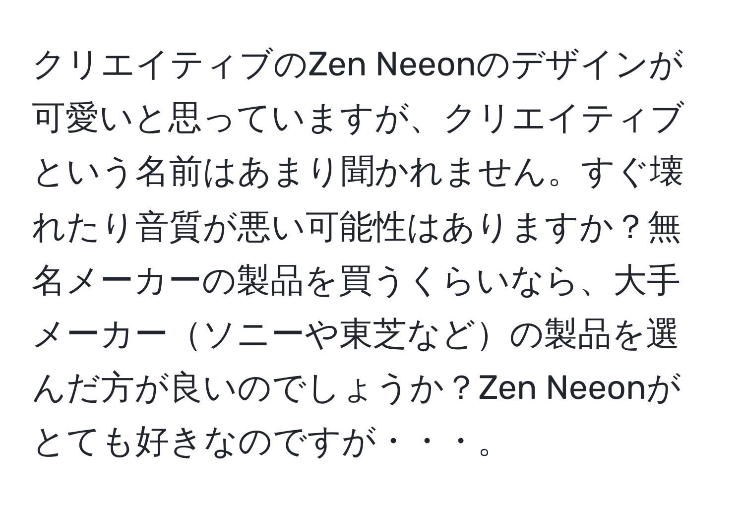 クリエイティブのZen Neeonのデザインが可愛いと思っていますが、クリエイティブという名前はあまり聞かれません。すぐ壊れたり音質が悪い可能性はありますか？無名メーカーの製品を買うくらいなら、大手メーカーソニーや東芝などの製品を選んだ方が良いのでしょうか？Zen Neeonがとても好きなのですが・・・。