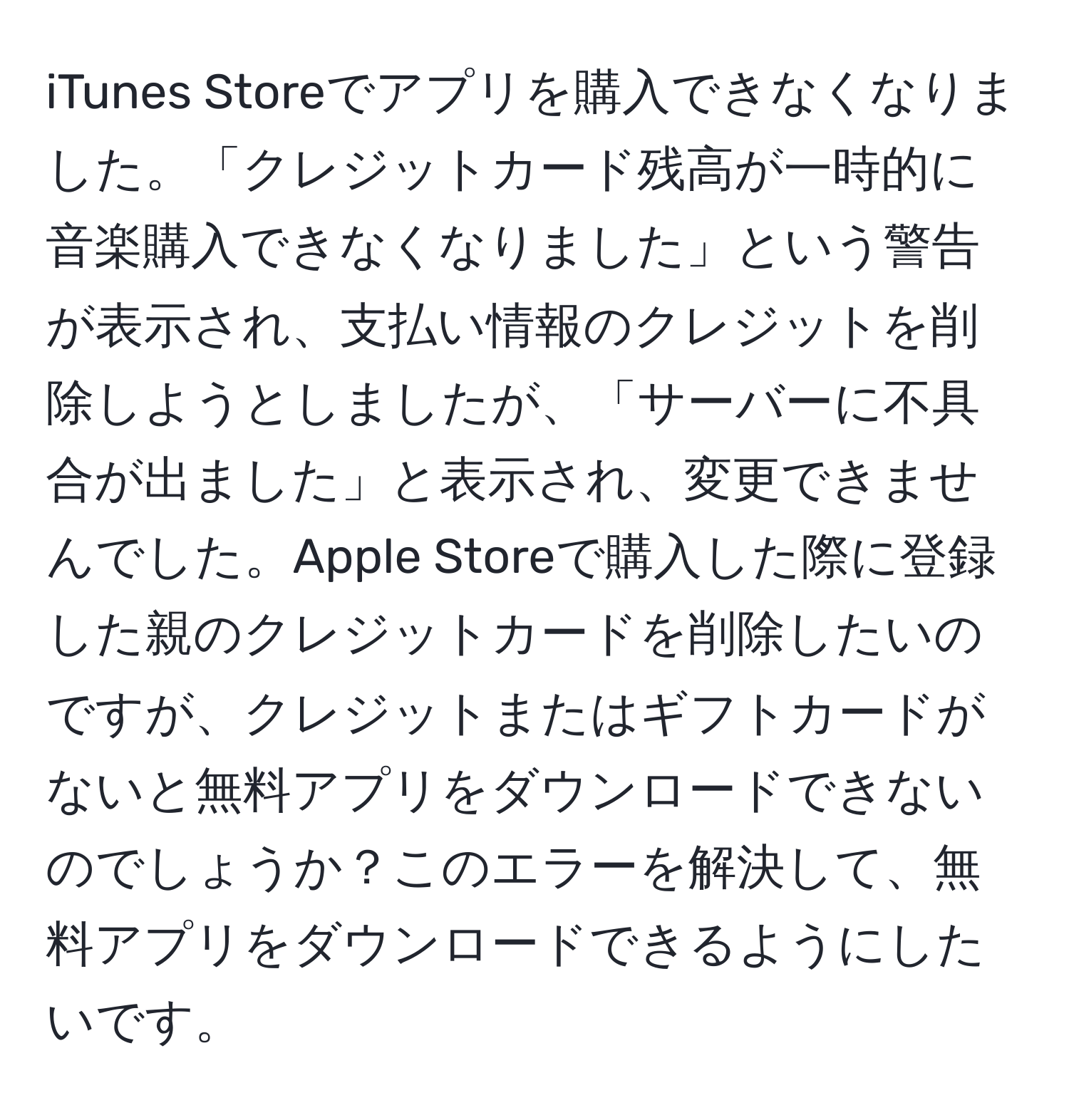 iTunes Storeでアプリを購入できなくなりました。「クレジットカード残高が一時的に音楽購入できなくなりました」という警告が表示され、支払い情報のクレジットを削除しようとしましたが、「サーバーに不具合が出ました」と表示され、変更できませんでした。Apple Storeで購入した際に登録した親のクレジットカードを削除したいのですが、クレジットまたはギフトカードがないと無料アプリをダウンロードできないのでしょうか？このエラーを解決して、無料アプリをダウンロードできるようにしたいです。