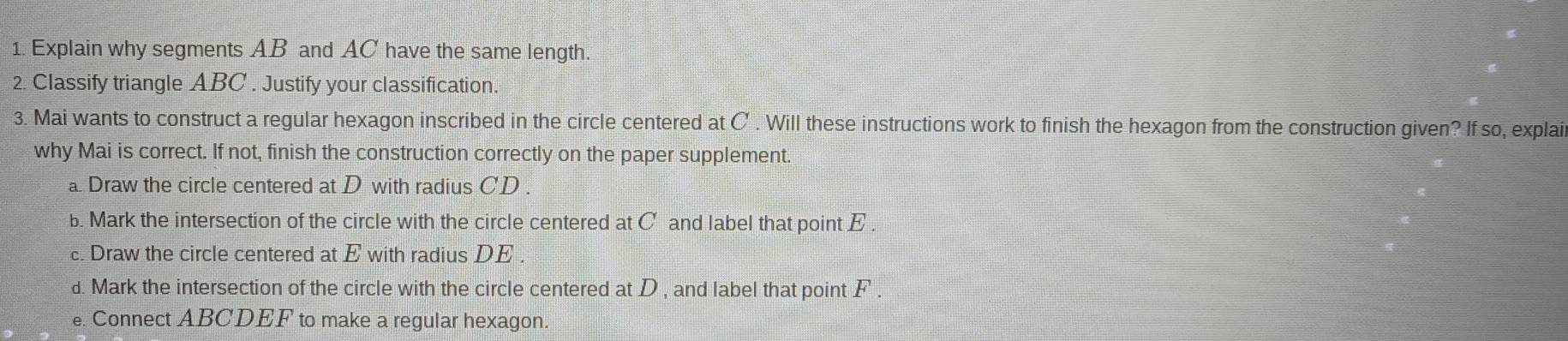 Explain why segments AB and AC have the same length. 
2. Classify triangle ABC. Justify your classification. 
3. Mai wants to construct a regular hexagon inscribed in the circle centered at C. Will these instructions work to finish the hexagon from the construction given? If so, explai 
why Mai is correct. If not, finish the construction correctly on the paper supplement. 
a Draw the circle centered at D with radius CD
b. Mark the intersection of the circle with the circle centered at C and label that point E. 
c. Draw the circle centered at E with radius DE. 
d. Mark the intersection of the circle with the circle centered at D , and label that point F. 
e. Connect ABCDEF to make a regular hexagon.