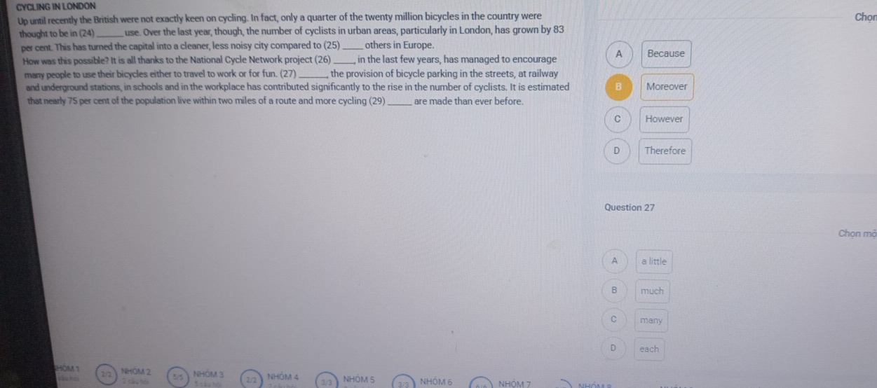 CYCLING IN LONDON
Up until recently the British were not exactly keen on cycling. In fact, only a quarter of the twenty million bicycles in the country were
Chọr
thought to be in 24 _use. Over the last year, though, the number of cyclists in urban areas, particularly in London, has grown by 83
per cent. This has turned the capital into a cleaner, less noisy city compared to (25) _others in Europe.
How was this possible? It is all thanks to the National Cycle Network project (26) _, in the last few years, has managed to encourage A Because
many people to use their bicycles either to travel to work or for fun. (27) _, the provision of bicycle parking in the streets, at railway
and underground stations, in schools and in the workplace has contributed significantly to the rise in the number of cyclists. It is estimated B Moreover
that nearly 75 per cent of the population live within two miles of a route and more cycling (29) _are made than ever before.
C However
D Therefore
Question 27
Chọn mộ
A a little
B much
C many
D each
HOM 1 2 NHÔM 2 5/5 2/2
Cầu ho NHÔM 3 NHÓM 4 3/3 NHÓM 5 3/3 NHÓM 6 NHÓM 7
