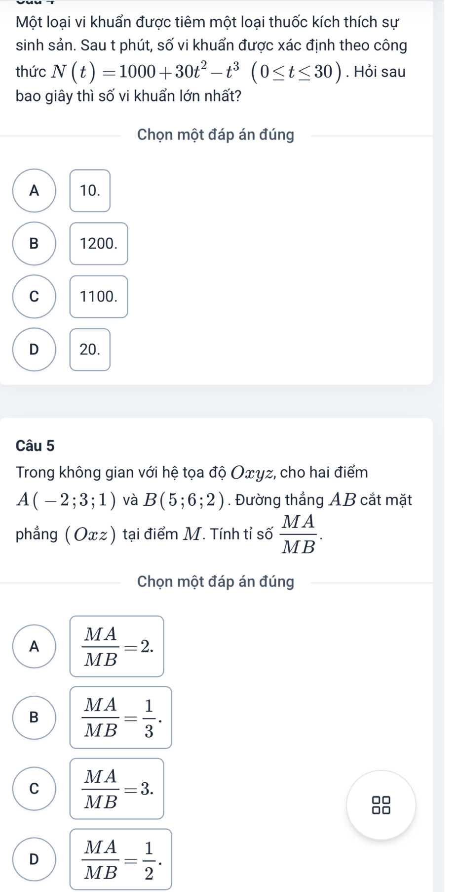 Một loại vi khuẩn được tiêm một loại thuốc kích thích sự
sinh sản. Sau t phút, số vi khuẩn được xác định theo công
thức N(t)=1000+30t^2-t^3(0≤ t≤ 30). Hỏi sau
bao giây thì số vi khuẩn lớn nhất?
Chọn một đáp án đúng
A 10.
B 1200.
C 1100.
D 20.
Câu 5
Trong không gian với hệ tọa độ Oxyz, cho hai điểm
A(-2;3;1) và B(5;6;2). Đường thẳng AB cắt mặt
phẳng (Oxz) tại điểm M. Tính tỉ số  MA/MB . 
Chọn một đáp án đúng
A  MA/MB =2.
B  MA/MB = 1/3 .
C  MA/MB =3.
□□
no
D  MA/MB = 1/2 .