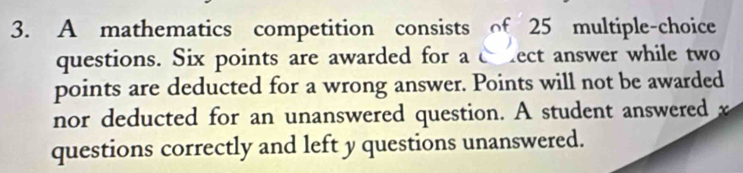 A mathematics competition consists of 25 multiple-choice 
questions. Six points are awarded for a c ect answer while two 
points are deducted for a wrong answer. Points will not be awarded 
nor deducted for an unanswered question. A student answered x
questions correctly and left y questions unanswered.