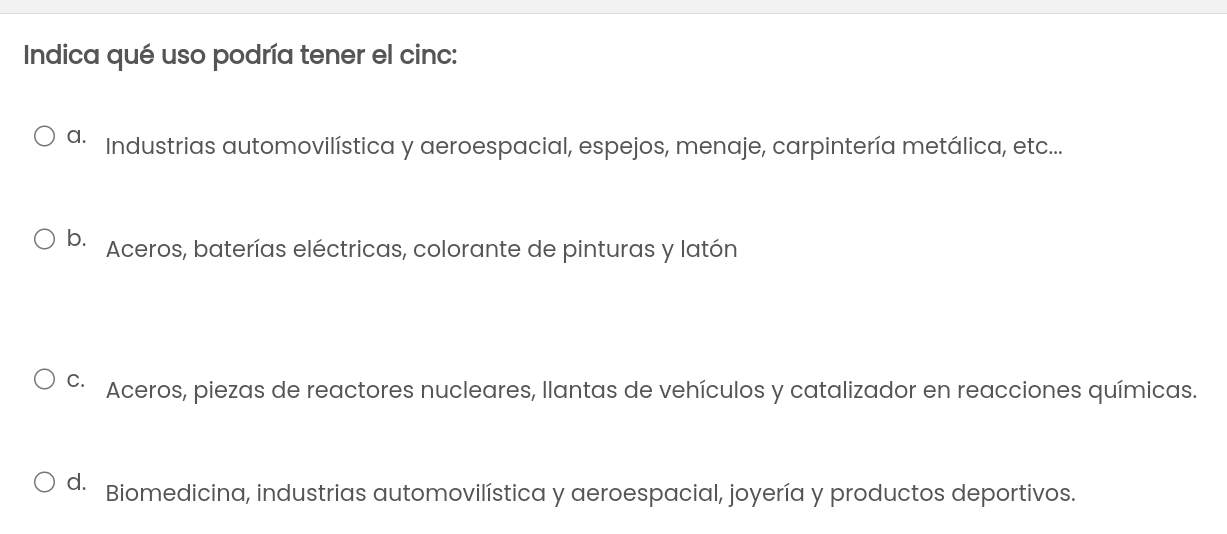 Indica qué uso podría tener el cinc:
Industrias automovilística y aeroespacial, espejos, menaje, carpintería metálica, etc...
b. Aceros, baterías eléctricas, colorante de pinturas y latón
C. Aceros, piezas de reactores nucleares, llantas de vehículos y catalizador en reacciones químicas.
d. Biomedicina, industrias automovilística y aeroespacial, joyería y productos deportivos.