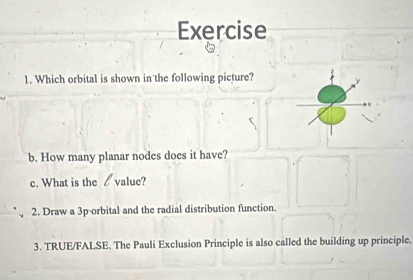 Which orbital is shown in the following picture? 
b. How many planar nodes does it have? 
c. What is the value? 
2. Draw a 3p orbital and the radial distribution function. 
3. TRUE/FALSE. The Pauli Exclusion Principle is also called the building up principle.