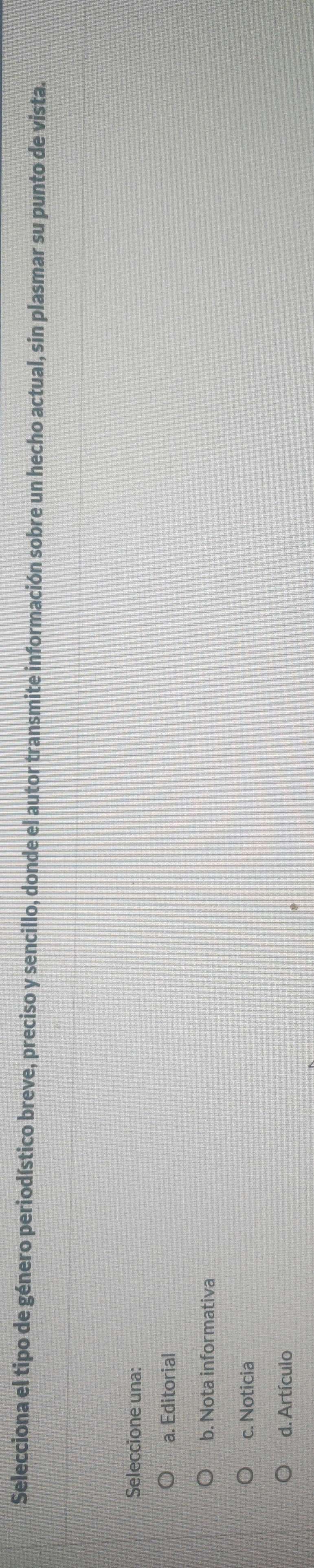 Selecciona el tipo de género periodístico breve, preciso y sencillo, donde el autor transmite información sobre un hecho actual, sin plasmar su punto de vista.
Seleccione una:
a. Editorial
b. Nota informativa
c. Noticia
d. Artículo