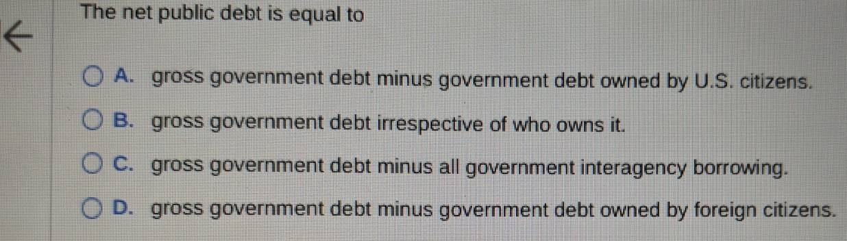 The net public debt is equal to
A. gross government debt minus government debt owned by U.S. citizens.
B. gross government debt irrespective of who owns it.
C. gross government debt minus all government interagency borrowing.
D. gross government debt minus government debt owned by foreign citizens.