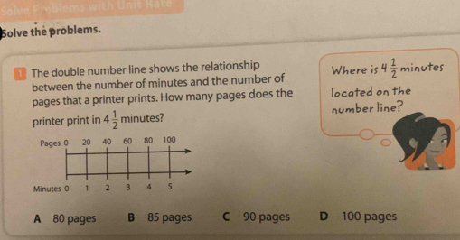 Solve the problems.
The double number line shows the relationship Where is 4 1/2  minutes
between the number of minutes and the number of
pages that a printer prints. How many pages does the located on the
printer print in 4 1/2 π inutes? number line?
P
Mi
A 80 pages B 85 pages C 90 pages D 100 pages