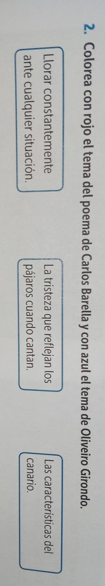 Colorea con rojo el tema del poema de Carlos Barella y con azul el tema de Oliveiro Girondo. 
Llorar constantemente La tristeza que reflejan los Las características del 
ante cualquier situación. pájaros cuando cantan. canario.