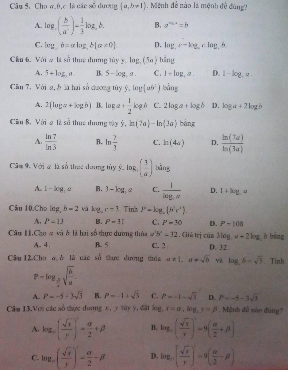 Cho a,b,c là các shat O dương (a,b!= 1) Mệnh đề nào là mệnh đề đúng?
A. log _a( b/a^3 )= 1/3 log _ab.
B. a^(log _a)a=b.
C. log _a^+b=alpha log _ab(alpha != 0). D. log _ac=log _bc.log _ab.
Câu 6. Với a là Swidehat O 6 thực dương tùy ý, log _5(5a) bhat ang
A. 5+log _5a. B. 5-log _5a. C. 1+log _5a. D. 1-log _5a.
Câu 7. Với a, b là hai số dương tủy ý, log (ab^2) bằng
A. 2(log a+log b) B. log a+ 1/2 log b C. 2log a+log b D. log a+2log b
Câu 8. Với a là số thực dương tùy ý, ln (7a)-ln (3a) bằng
A.  ln 7/ln 3  ln  7/3   ln (7a)/ln (3a) 
B.
C. ln (4a) D.
Câu 9. Với a là shat O thực dương tùy ý, log _3( 3/a ) bằng
A. 1-log _5a3a B. 3-log _3a C. frac 1log _3a D. 1+log _5a
Câu 10.Cho log _ab=2 và log _ac=3. Tính P=log _a(b^2c^3).
A. P=13 B. P=31 C. P=30 D. P=108
Câu 11.Cho a và b là hai số thực dương thỏa a^3b^2=32. Giá trị của 3log _2a+2log _2b bǎng
A. 4. B. 5 . C. 2. D. 32 .
shat o
Câu 12.Cho a, b là các  số thực dương thỏa a!= 1,a!= sqrt(b) và log ,b=sqrt(3). Tính
P=log _ sqrt(b)/a sqrt(frac b)a.
A. P=-5+3sqrt(3) B. P=-1+sqrt(3) C. P=-1-sqrt(3) D. P=-5-3sqrt(3)
Câu 13.Với các số thực dương x, y tùy ý, đặt log _3x=alpha ,log _3y=beta Mệnh đề nào đúng?
A. log _w( sqrt(x)/y )^3= alpha /2 +beta log _π ( sqrt(x)/y )^1=9( alpha /2 +beta )
B.
C. log _π ( sqrt(x)/y )^3= alpha /2 -beta log _π ( sqrt(x)/y )^3=9( alpha /2 -beta )
D.