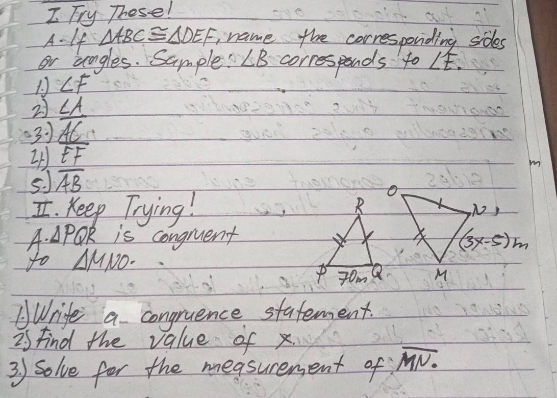 Fry These! 
A.- 1f △ ABC≌ △ DEF name the corresponding sides 
or angles. Sample: ∠ B corresponds to ∠ E. 
1. ∠ F
21 
31  CA/AC 
2
m
5. J overline AB
I. Keep Trying!N, 
D 1.△ PQR is congruent (3x-5)m
to △ MNO·
M
AWrife a congruence statement. 
is find the value of x. 
3) Solve for the measurement of overline MN.