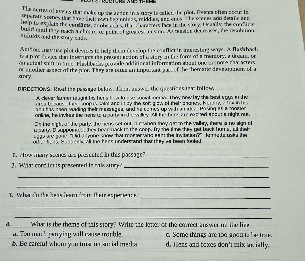 STRUCTURE AND THEME
The series of events that make up the action in a story is called the plot. Events often occur in
separate scenes that have their own beginnings, middles, and ends. The scenes add details and
help to explain the conflicts, or obstacles, that characters face in the story. Usually, the conflicts
build until they reach a climax, or point of greatest tension. As tension decreases, the resolution
unfolds and the story ends.
Authors may use plot devices to help them develop the conflict in interesting ways. A flashback
is a plot device that interrupts the present action of a story in the form of a memory, a dream, or
an actual shift in time. Flashbacks provide additional information about one or more characters,
or another aspect of the plot. They are often an important part of the thematic development of a
story.
DIRECTIONS: Read the passage below. Then, answer the questions that follow.
A clever farmer taught his hens how to use social media. They now lay the best eggs in the
area because their coop is calm and lit by the soft glow of their phones. Nearby, a fox in his
den has been reading their messages, and he comes up with an idea. Posing as a rooster
online, he invites the hens to a party in the valley. All the hens are excited about a night out.
On the night of the party, the hens set out, but when they get to the valley, there is no sign of
a party. Disappointed, they head back to the coop. By the time they get back home, all their
eggs are gone. “Did anyone know that rooster who sent the invitation?” Henrietta asks the
other hens. Suddenly, all the hens understand that they've been fooled.
1. How many scenes are presented in this passage?_
2. What conflict is presented in this story?_
_
_
3. What do the hens learn from their experience?_
_
_
4. _What is the theme of this story? Write the letter of the correct answer on the line.
a. Too much partying will cause trouble. c. Some things are too good to be true.
b. Be careful whom you trust on social media. d. Hens and foxes don’t mix socially.