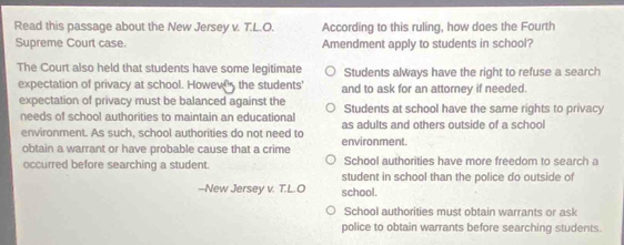 Read this passage about the New Jersey v. T.L.O. According to this ruling, how does the Fourth
Supreme Court case. Amendment apply to students in school?
The Court also held that students have some legitimate Students always have the right to refuse a search
expectation of privacy at school. Howew the students' and to ask for an attorney if needed.
expectation of privacy must be balanced against the Students at school have the same rights to privacy
needs of school authorities to maintain an educational as adults and others outside of a school
environment. As such, school authorities do not need to
obtain a warrant or have probable cause that a crime environment.
occurred before searching a student. School authorities have more freedom to search a
student in school than the police do outside of
-New Jersey v. T.L.O school.
School authorities must obtain warrants or ask
police to obtain warrants before searching students.