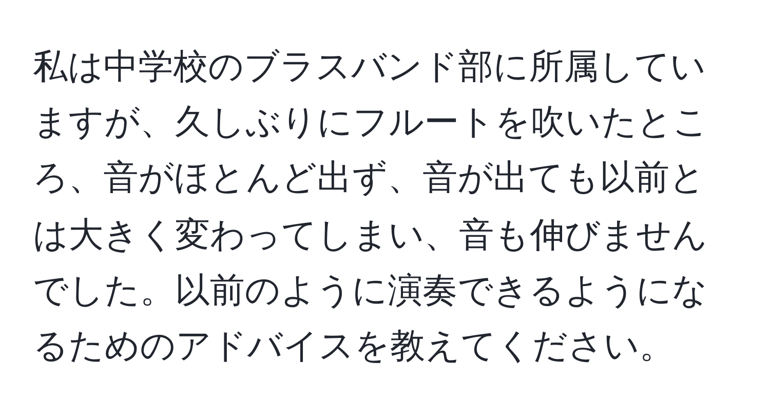 私は中学校のブラスバンド部に所属していますが、久しぶりにフルートを吹いたところ、音がほとんど出ず、音が出ても以前とは大きく変わってしまい、音も伸びませんでした。以前のように演奏できるようになるためのアドバイスを教えてください。