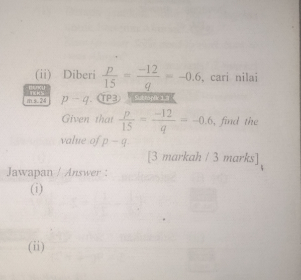 (ii) Diberi  p/15 = (-12)/q =-0.6 , cari nilai 
BUKU 
TEKS 
m.s. 24 p-q. (TP3 Subtopik 1,3 
Given that  p/15 = (-12)/q =-0.6 , find the 
value of p-q. 
[3 markah / 3 marks] 
Jawapan / Answer : 
(i) 
(ii)