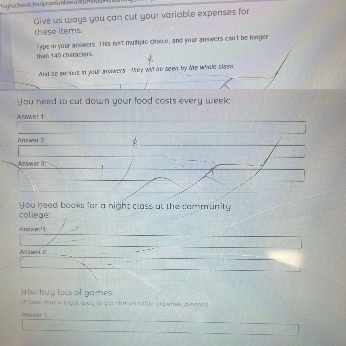 Give us ways you can cut your variable expenses for 
these items. 
Type in your answers. This isn't multiple choice, and your answers can't be longer 
than 140 characters. 
And be serious in your answers—they will be seen by the whole class. 
You need to cut down your food costs every week: 
Answer 1: 
Answer 2: 
Answer 3 
You need books for a night class at the community 
college: 
Answer 1: 
Answer 2: 
You buy lots of games: 
(Make that a legal way to cut this variable expense, please!) 
Answer 1: