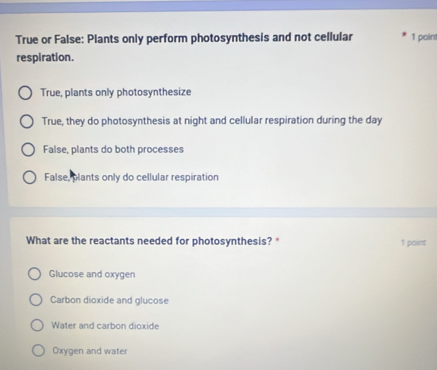 True or False: Plants only perform photosynthesis and not cellular 1 poin
respiration.
True, plants only photosynthesize
True, they do photosynthesis at night and cellular respiration during the day
False, plants do both processes
False, plants only do cellular respiration
What are the reactants needed for photosynthesis? * 1 point
Glucose and oxygen
Carbon dioxide and glucose
Water and carbon dioxide
Oxygen and water