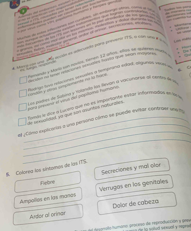 Todas las pers
Además del embarazo, existen
sí no se practican con responsabilido
sexual o ITS, causadas por tener relacion
nfermedades pueden ser causadas por bacteril
por virus como VIH, papiloma humano y herpes genita
Muchas de estas infecciones son curables, sin embargo atras, cora el s0A de mónera ees
son,  a  nque  actu almente ex iste   tratamiento s qu e logran contralarias .   e   decisiones int
Uslizar
más fcuentes de  las ( TS s   n lesiones  en la  piel  a lrededor de  os genita     en cuenta tu
se usár
o granos, así como mal olor en los mismos; molestias y dolor durante la s me Mantere
sexuales, fiebre, malestar general, ardor al orinar, secreciones, etcéter
Hor
De l
4. Marca con una sma acción es adecuada para prevenir ITS, a con una X s Nunitras saberes, SEP. Págínias: 73 a 76
Fernando y María son novios, tienen 12 años, ellos se quieren mutro  Los méte
es; luego, responde.
deciden no tener relaciones sexuales hasta que sean mayores Qui
f
Rodrigo tuvo relaciones sexuales a temprana edad; algunas veces w
condón y otras simplemente no lo hace
Los padres de Sabina y Yolanda las llevan a vacunars e a l centro  d 
para prevenir el virus del papiloma humano 6. C
Tomás le dice a Lucero que no es importante estar informados en lost
de sexualidad, ya que son asuntos naturales
_
_
a) ¿Cómo explicarías a una persona cómo se puede evitar contraer una f
5. Colorea los síntomas de las ITS.
Secreciones y mal olor
Fiebre
Ampollas en las manos Verrugas en los genitales
Ardor al orinar Dolor de cabeza
del desarrollo humano: proceso de reproducción y prev
rco de la salud sexual y reprod