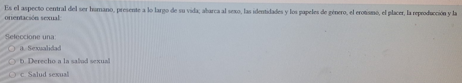 Es el aspecto central del ser humano, presente a lo largo de su vida; abarca al sexo, las identidades y los papeles de género, el erotismo, el placer, la reproducción y la
orientación sexual:
Seleccione una:
a. Sexualidad
b. Derecho a la salud sexual
c. Salud sexual