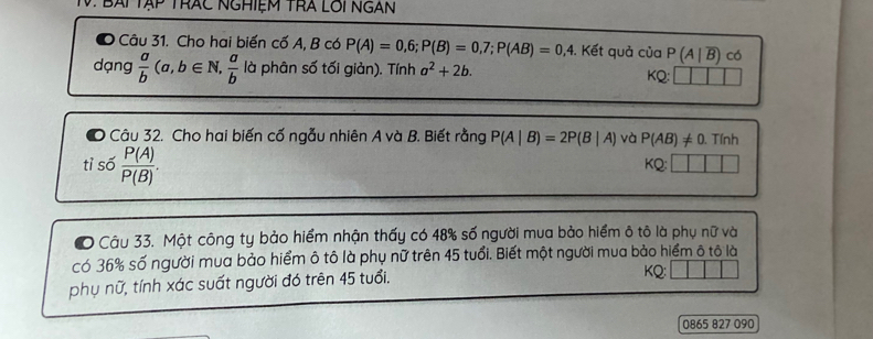 Bài Tập trác Nghiệm TrA Lôi Ngàn 
● Câu 31. Cho hai biến cố A, B có P(A)=0,6; P(B)=0,7; P(AB)=0,4. Kết quả ciaP(A|overline B) có 
dạng  a/b (a,b∈ N,  a/b  là phân số tối giản). Tính a^2+2b. KQ: 
Câu 32. Cho hai biến cố ngẫu nhiên A và B. Biết rằng P(A|B)=2P(B|A) và P(AB)!= 0. Tính 
tì số  P(A)/P(B) . 
KQ: 
# Câu 33. Một công ty bảo hiểm nhận thấy có 48% số người mua bảo hiểm ô tô là phụ nữ và 
có 36% số người mua bảo hiểm ô tô là phụ nữ trên 45 tuổi. Biết một người mua bảo hiểm ô tô là 
phụ nữ, tính xác suất người đó trên 45 tuổi. KQ: 
0865 827 090