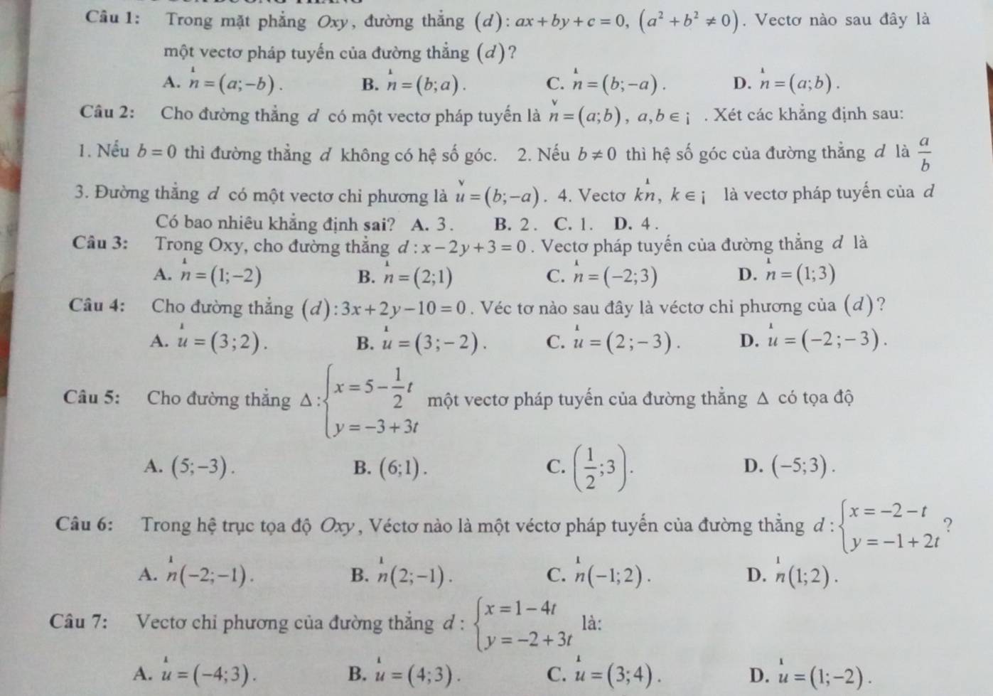 Trong mặt phẳng Oxy, đường thẳng (d): ax+by+c=0,(a^2+b^2!= 0). Vectơ nào sau đây là
một vectơ pháp tuyến của đường thẳng (d)?
A. ^1n=(a;-b). B. n=(b;a). C. n=(b;-a). D. n=(a;b).
Câu 2: Cho đường thẳng đ có một vectơ pháp tuyến là n=(a;b),a,b∈ i. Xét các khẳng định sau:
1. Nếu b=0 thì đường thẳng đ không có hệ số góc. 2. Nếu b!= 0 thì hệ số góc của đường thẳng đ là  a/b 
3. Đường thẳng đ có một vectơ chi phương là u=(b;-a). 4. Vecto kn,k∈ i là vectơ pháp tuyến của d
Có bao nhiêu khẳng định sai? A. 3 . B. 2 . C. 1 . D. 4 .
Câu 3: Trong Oxy, cho đường thắng d:x-2y+3=0. Vectơ pháp tuyến của đường thẳng đ là
A. n=(1;-2) B. n=(2;1) C. n=(-2;3) D. n=(1;3)
Câu 4: Cho đường thẳng (d) 3x+2y-10=0. Véc tơ nào sau đây là véctơ chỉ phương của (d)?
A. u=(3;2). u=(3;-2). C. u=(2;-3). D. u=(-2;-3).
B.
Câu 5: Cho đường thẳng Delta :beginarrayl x=5- 1/2 t y=-3+3tendarray. một vectơ pháp tuyến của đường thắng △ c có tọa độ
A. (5;-3). B. (6;1). C. ( 1/2 ;3).
D. (-5;3).
Câu 6: Trong hệ trục tọa độ Oxy, Véctơ nào là một véctơ pháp tuyến của đường thẳng d:beginarrayl x=-2-t y=-1+2tendarray. ?
A. ^(-2;-1)(- ^1n(2;-1). _n^(1(-1;2). _n^1(1;2).
B.
C.
D.
Câu 7: Vectơ chỉ phương của đường thẳng d : d:beginarray)l x=1-4t y=-2+3tendarray. là:
A. u=(-4;3). B. u=(4;3). C. u=(3;4). D. u=(1;-2).