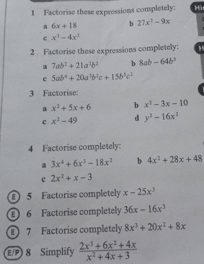 Factorise these expressions completely: Hi 
a 6x+18
b 27x^2-9x
c x^3-4x^2
2 Factorise these expressions completely: 
a 7ab^2+21a^2b^2 b 8ab-64b^3
c 5ab^4+20a^3b^2c+15b^5c^2
3 Factorise: 
a x^2+5x+6
b x^2-3x-10
c x^2-49
d y^2-16x^2
4 Factorise completely: 
a 3x^4+6x^3-18x^2 b 4x^2+28x+48
c 2x^2+x-3
E 5 Factorise completely x-25x^3
E 6 Factorise completely 36x-16x^3
E 7 Factorise completely 8x^3+20x^2+8x
E/P 8 Simplify  (2x^3+6x^2+4x)/x^2+4x+3 