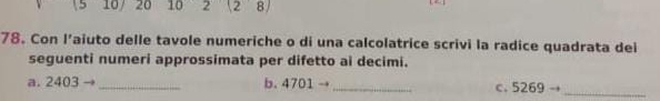 15 10 20 10 2 (2 8 
78. Con l’aiuto delle tavole numeriche o di una calcolatrice scrivi la radice quadrata dei 
seguenti numeri approssimata per difetto ai decimi. 
a. 2403 _b. 4701 → 
_ 
C. 5269to _