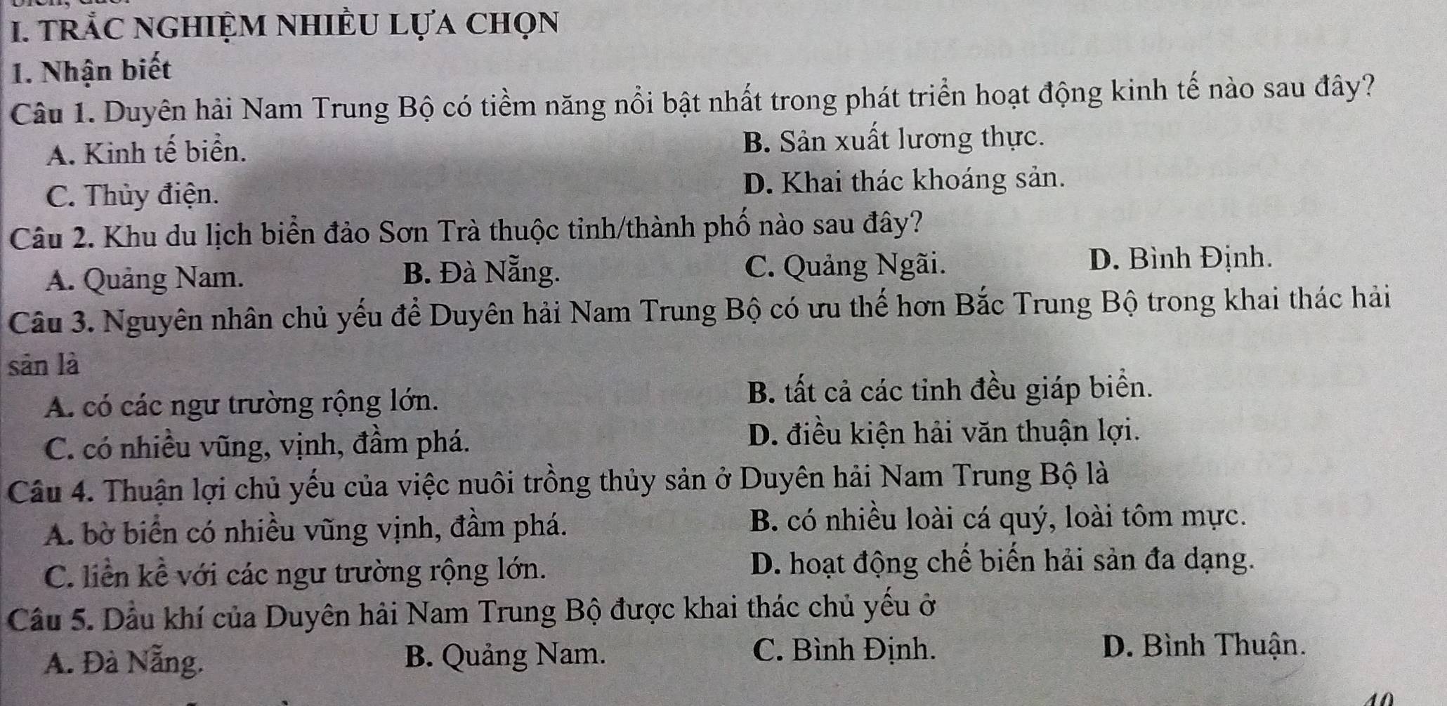 trắc nghiệm nhiều Lựa chọn
1. Nhận biết
Câu 1. Duyên hải Nam Trung Bộ có tiềm năng nổi bật nhất trong phát triển hoạt động kinh tế nào sau đây?
A. Kinh tế biển. B. Sản xuất lương thực.
C. Thủy điện. D. Khai thác khoáng sản.
Câu 2. Khu du lịch biển đảo Sơn Trà thuộc tinh/thành phố nào sau đây?
A. Quảng Nam. B. Đà Nẵng. C. Quảng Ngãi.
D. Bình Định.
Câu 3. Nguyên nhân chủ yếu để Duyên hải Nam Trung Bộ có ưu thế hơn Bắc Trung Bộ trong khai thác hải
sān là
A. có các ngư trường rộng lớn.
B. tất cả các tỉnh đều giáp biển.
C. có nhiều vũng, vịnh, đầm phá.
D. điều kiện hải văn thuận lợi.
Câu 4. Thuận lợi chủ yếu của việc nuôi trồng thủy sản ở Duyên hải Nam Trung Bộ là
A. bờ biển có nhiều vũng vịnh, đầm phá. B. có nhiều loài cá quý, loài tôm mực.
C. liền kể với các ngư trường rộng lớn. D. hoạt động chế biến hải sản đa dạng.
Cầu 5. Dầu khí của Duyên hải Nam Trung Bộ được khai thác chủ yếu ở
A. Đà Nẵng. B. Quảng Nam.
C. Bình Định. D. Bình Thuận.
40