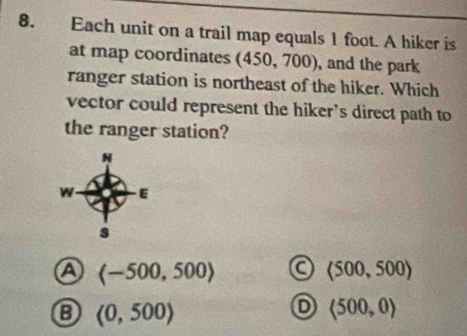 Each unit on a trail map equals 1 foot. A hiker is
at map coordinates (450, 700), and the park
ranger station is northeast of the hiker. Which
vector could represent the hiker's direct path to
the ranger station?
a
C (500,500)
(0,500)
D langle 500,0rangle