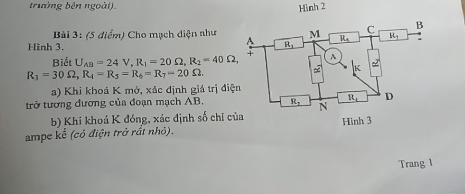 trường bên ngoài). Hình 2
Bài 3: (5 điểm) Cho mạch diện như
Hình 3. 
Biết U_AB=24V,R_1=20Omega ,R_2=40Omega ,
R_3=30Omega ,R_4=R_5=R_6=R_7=20Omega .
a) Khi khoá K mở, xác định giá trị điệ
trở tương đương của đoạn mạch AB.
b) Khi khoá K đóng, xác định số chỉ củ
ampe kế (có điện trở rất nhỏ). 
Trang l