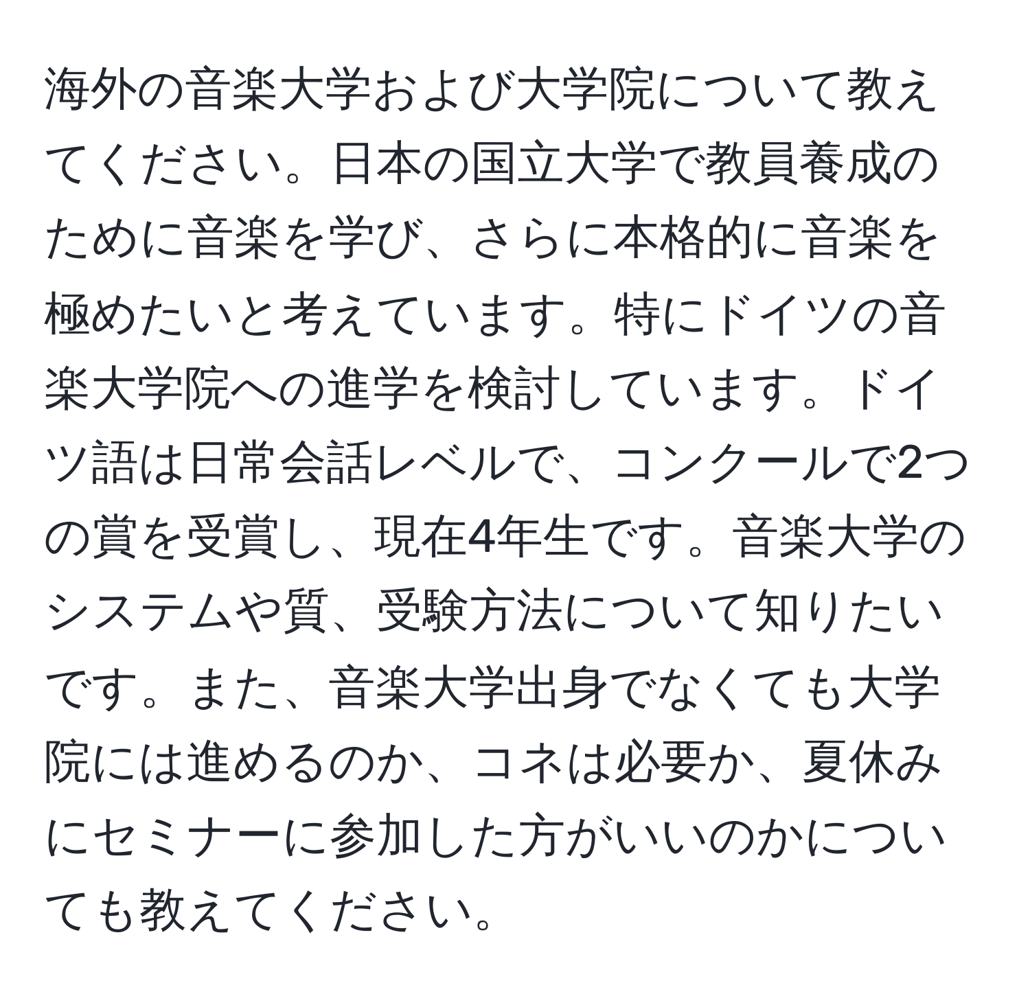 海外の音楽大学および大学院について教えてください。日本の国立大学で教員養成のために音楽を学び、さらに本格的に音楽を極めたいと考えています。特にドイツの音楽大学院への進学を検討しています。ドイツ語は日常会話レベルで、コンクールで2つの賞を受賞し、現在4年生です。音楽大学のシステムや質、受験方法について知りたいです。また、音楽大学出身でなくても大学院には進めるのか、コネは必要か、夏休みにセミナーに参加した方がいいのかについても教えてください。