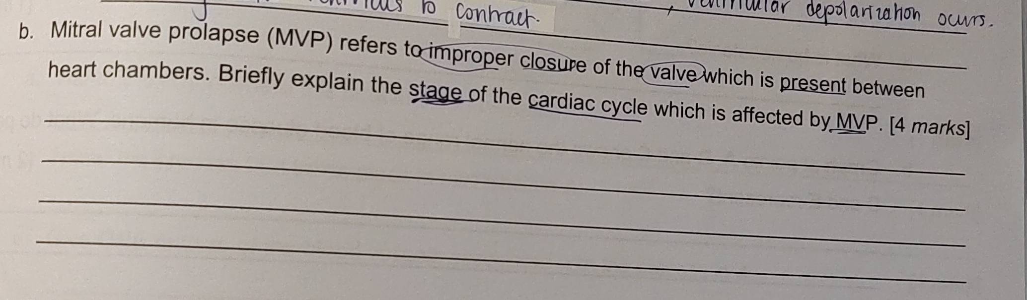 Conh 
b. Mitral valve prolapse (MVP) refers to improper closure of the valve which is present between 
_ 
heart chambers. Briefly explain the stage of the cardiac cycle which is affected by MVP. [4 marks] 
_ 
_ 
_