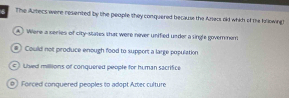 The Aztecs were resented by the people they conquered because the Aztecs did which of the following?
Were a series of city-states that were never unified under a single government
# Could not produce enough food to support a large population
Used millions of conquered people for human sacrifice
Forced conquered peoples to adopt Aztec culture