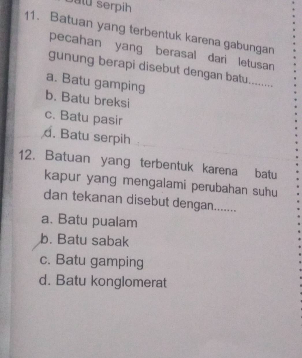 atu serpih
11. Batuan yang terbentuk karena gabungan
pecahan yang berasal dari letusan
gunung berapi disebut dengan batu........
a. Batu gamping
b. Batu breksi
c. Batu pasir. Batu serpih
12. Batuan yang terbentuk karena batu
kapur yang mengalami perubahan suhu
dan tekanan disebut dengan.......
a. Batu pualam
b. Batu sabak
c. Batu gamping
d. Batu konglomerat