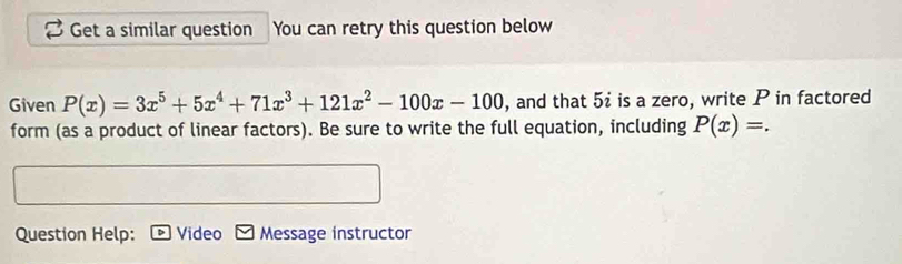 Get a similar question You can retry this question below 
Given P(x)=3x^5+5x^4+71x^3+121x^2-100x-100 , and that 5i is a zero, write P in factored 
form (as a product of linear factors). Be sure to write the full equation, including P(x)=. 
Question Help: Video Message instructor