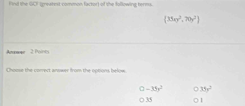 Find the GCF (greatest common factor) of the following terms.
 35xy^2,70y^2
Answer 2 Points
Choose the correct answer from the options below.
2 -35y^2
35y^2
35
1