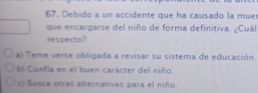 Debido a un accidente que ha causado la muer
que encargarse del niño de forma definitiva. ¿Cuál
respecto?
a) Teme verse obligada a revisar su sistema de educación.
b) Confía en el buen carácter del niño.
c) Busca otras alternativas para el niño.