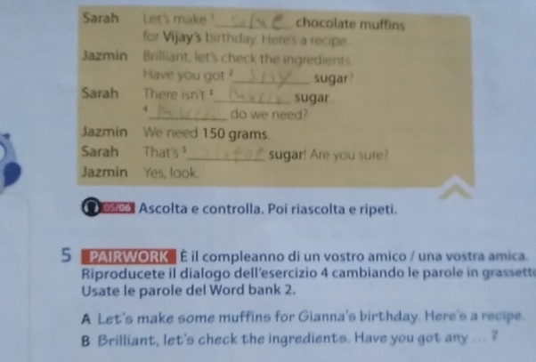 Sarah Let's make!_ chocolate muffins 
for Vijay's birthday. Here's a recipe. 
Jazmin Brilliant, let's check the ingredients. 
Have you got ?_ sugar? 
Sarah There isn't ¹_ sugar 
4_ do we need? 
Jazmin We need 150 grams. 
Sarah That's _sugar! Are you sure? 
Jazmin Yes, look. 
ol Ascolta e controlla. Poi riascolta e ripeti. 
5 '''PAIRWORK'' É il compleanno di un vostro amico / una vostra amica. 
Riproducete il dialogo dell'esercizio 4 cambiando le parole in grassette 
Usate le parole del Word bank 2. 
A Let's make some muffins for Gianna's birthday. Here's a recipe. 
B Brilliant, let's check the ingredients. Have you got any ... ?