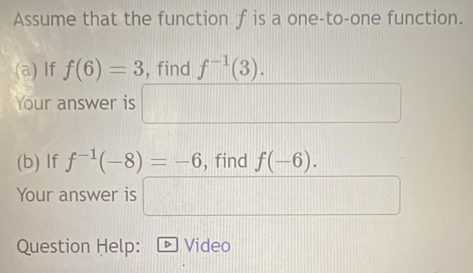 Assume that the function f is a one-to-one function. 
(a) If f(6)=3 , find f^(-1)(3). 
Your answer is frac □  □  
(b) If f^(-1)(-8)=-6 , find f(-6). 
Your answer is □ 
Question Help: Video