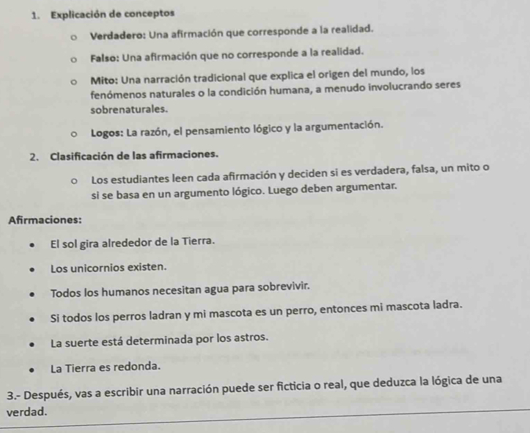 Explicación de conceptos 
Verdadero: Una afirmación que corresponde a la realidad. 
Falso: Una afirmación que no corresponde a la realidad. 
Mito: Una narración tradicional que explica el origen del mundo, los 
fenómenos naturales o la condición humana, a menudo involucrando seres 
sobrenaturales. 
Logos: La razón, el pensamiento lógico y la argumentación. 
2. Clasificación de las afirmaciones. 
Los estudiantes leen cada afirmación y deciden si es verdadera, falsa, un mito o 
si se basa en un argumento lógico. Luego deben argumentar. 
Afirmaciones: 
El sol gira alrededor de la Tierra. 
Los unicornios existen. 
Todos los humanos necesitan agua para sobrevivir. 
Si todos los perros ladran y mi mascota es un perro, entonces mi mascota ladra. 
La suerte está determinada por los astros. 
La Tierra es redonda. 
3.- Después, vas a escribir una narración puede ser ficticia o real, que deduzca la lógica de una 
verdad.