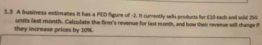 1.3 A business estimates it has a PED figure of -2. It currently sells products for £10 each and sold 250
units last month. Calculate the firm's revenue for last month, and how their revenue will change if 
they increase prices by 10%.