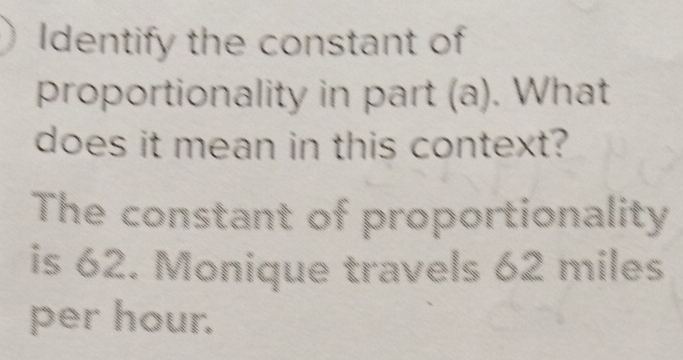 Identify the constant of 
proportionality in part (a). What 
does it mean in this context? 
The constant of proportionality 
is 62. Monique travels 62 miles
per hour.