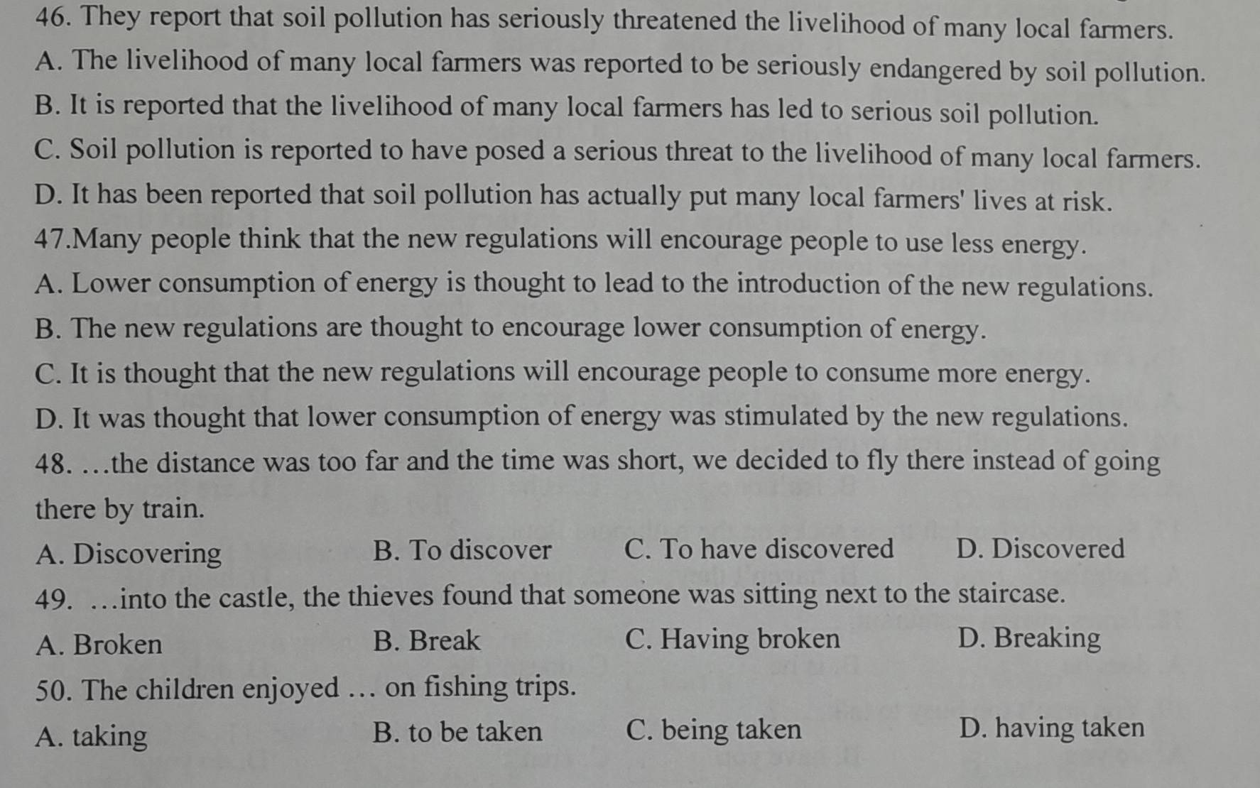 They report that soil pollution has seriously threatened the livelihood of many local farmers.
A. The livelihood of many local farmers was reported to be seriously endangered by soil pollution.
B. It is reported that the livelihood of many local farmers has led to serious soil pollution.
C. Soil pollution is reported to have posed a serious threat to the livelihood of many local farmers.
D. It has been reported that soil pollution has actually put many local farmers' lives at risk.
47.Many people think that the new regulations will encourage people to use less energy.
A. Lower consumption of energy is thought to lead to the introduction of the new regulations.
B. The new regulations are thought to encourage lower consumption of energy.
C. It is thought that the new regulations will encourage people to consume more energy.
D. It was thought that lower consumption of energy was stimulated by the new regulations.
48. …the distance was too far and the time was short, we decided to fly there instead of going
there by train.
A. Discovering B. To discover C. To have discovered D. Discovered
49. …into the castle, the thieves found that someone was sitting next to the staircase.
A. Broken B. Break C. Having broken D. Breaking
50. The children enjoyed … on fishing trips.
A. taking B. to be taken C. being taken D. having taken