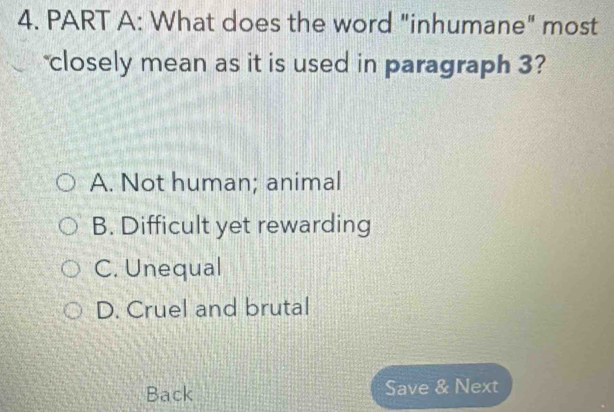 What does the word "inhumane" most
closely mean as it is used in paragraph 3?
A. Not human; animal
B. Difficult yet rewarding
C. Unequal
D. Cruel and brutal
Back Save & Next