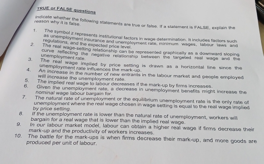 TRUE or FALSE questions 
reason why it is faise. indicate whether the following statements are true or false. If a statement is FALSE, explain the 
f. The symbol z represents institutional factors in wage determination. It includes factors such 
as unemployment insurance and unemployment rate, minimum wages. labour laws and 
regulations, and the expected price level 
2. The real wage-setting relationship can be represented graphically as a downward sloping 
unemployment rate curve refiecting the negative relationship between the targeted real wage and the 
3. The real wage implied by price setting is drawn as a horizontal line since the 
unemployment rate influences the mark-up. 
4. An increase in the number of new entrants in the labour market and people employed 
will increase the unemployment rate. 
5. The implied real wage to labour decreases if the mark-up by firms increases. 
6. Given the unemployment rate, a decrease in unemployment benefits might increase the 
nominal wage labour bargain for. 
7. The natural rate of unemployment or the equilibrium unemployment rate is the only rate of 
unemployment where the real wage chosen in wage setting is equal to the real wage implied 
by price setting. 
8. If the unemployment rate is lower than the natural rate of unemployment, workers will 
bargain for a real wage that is lower than the implied real wage. 
9. In our labour market model, labour can obtain a higher real wage if firms decrease their 
mark-up and the productivity of workers increases. 
10. The battle for the mark-ups is when firms decrease their mark-up, and more goods are 
produced per unit of labour.